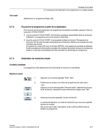 Voir aussi
Sélectionner un programme (Page 199)
6.7.2 Poursuivre le programme à partir de la destination
Pour pouvoir poursuivre l'exécution du programme à la position souhaitée, appuyer 2 fois sur
la touche CYCLE START.
● Lors du premier CYCLE START, les fonctions auxiliaires rassemblées dans la recherche
s'affichent. Le programme se trouve ensuite à l'état Stop.
● Avant le second CYCLE START, il est possible d'utiliser la fonction Écrasement en
mémoire afin de créer les états nécessaires pour l'exécution ultérieure du programme mais
n'existant pas encore.
En passant en mode JOG pour la fonction REPOS, il est également possible de déplacer
l'outil manuellement de la position actuelle à la consigne de position lorsque la consigne de
position ne doit pas automatiquement être accostée au démarrage du programme.
6.7.3 Destination de recherche simple
Condition préalable
Le programme a été sélectionné et la commande se trouve en mode Reset.
Marche à suivre
1. Appuyez sur la touche logicielle Rech. bloc.
2. Positionnez le curseur sur le bloc de programme de votre choix.
- OU -
Appuyez sur la touche logicielle Chercher texte, sélectionnez le sens
de la recherche, saisissez le texte recherché et validez avec OK.
3. Actionnez la touche logicielle Lancer recherche.
La recherche démarre. Le mode de recherche que vous avez spécifié
est pris en compte.
Dès que le point cible a été atteint, le bloc actif est affiché dans la
fenêtre du programme.
Usinage de la pièce
6.7 Lancement de l'exécution d'un programme à un certain endroit
Fraisage
Manuel d'utilisation, 06/2019, A5E44903512D AB 211
 