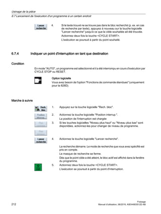 4. Si le texte trouvé ne se trouve pas dans le bloc recherché (p. ex. en cas
de recherche par texte), appuyez à nouveau sur la touche logicielle
Lancer recherche jusqu'à ce que la cible souhaitée ait été trouvée.
Actionnez deux fois la touche CYCLE START.
L'exécution se poursuit à partir du point souhaité.
6.7.4 Indiquer un point d'interruption en tant que destination
Condition
En mode AUTO, un programme est sélectionné et il a été interrompu en cours d'exécution par
CYCLE STOP ou RESET.
Option logicielle
Vous avez besoin de l'option Fonctions de commande étendues (uniquement
pour la 828D).
Marche à suivre
1. Appuyez sur la touche logicielle Rech. bloc.
2. Actionnez la touche logicielle Position interrup..
La position de l'interruption est chargée
3. Si les touches logicielles Niveau plus haut ou Niveau plus bas sont
disponibles, actionnez-les pour changer de niveau de programme.
4. Actionnez la touche logicielle Lancer recherche.
La recherche démarre. Le mode de recherche que vous avez spécifié est
pris en compte.
Le masque de recherche se ferme.
Dès que le point cible a été atteint, le bloc actif est affiché dans la fenêtre
du programme.
5. Actionnez deux fois la touche CYCLE START.
L'exécution se poursuit à partir du point d'interruption.
Usinage de la pièce
6.7 Lancement de l'exécution d'un programme à un certain endroit
Fraisage
212 Manuel d'utilisation, 06/2019, A5E44903512D AB
 