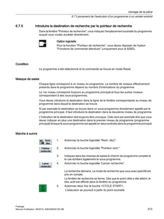 6.7.5 Introduire la destination de recherche par le pointeur de recherche
Dans la fenêtre Pointeur de recherche, vous indiquez l'emplacement souhaité du programme
auquel vous voulez accéder directement.
Option logicielle
Pour la fonction Pointeur de recherche, vous devez disposer de l'option
Fonctions de commande étendues (uniquement pour la 828D).
Condition
Le programme a été sélectionné et la commande se trouve en mode Reset.
Masque de saisie
Chaque ligne correspond à un niveau du programme. Le nombre de niveaux effectivement
présents dans le programme dépend du nombre d'imbrications du programme.
Le 1er niveau correspond toujours au programme principal et tous les autres niveaux
correspondent à des sous-programmes.
Vous devez introduire la destination dans la ligne de la fenêtre correspondante au niveau de
programme dans lequel la destination se trouve.
Si par exemple la destination se trouve dans un sous-programme directement appelé par le
programme principal, il faut introduire la destination dans le deuxième niveau de programme.
L'indication de la destination doit toujours être univoque. Cela veut par exemple dire que vous
devez indiquer en plus une destination dans le premier niveau de programme (programme
principal) lorsque le sous-programme est appelé en deux endroits dans le programme principal.
Marche à suivre
1. Actionnez la touche logicielle Rech. bloc.
2. Actionnez la touche logicielle Pointeur rech..
3. Indiquez dans les champs de saisie le chemin de programme complet et
le cas échéant également le sous-programme.
4. Actionnez la touche logicielle Lancer recherche.
La recherche démarre. Le mode de recherche que vous avez spécifié est
pris en compte.
La fenêtre de recherche se ferme. Dès que le point cible a été atteint, le
bloc actif est affiché dans la fenêtre du programme.
5. Actionnez deux fois la touche CYCLE START.
L'exécution se poursuit à partir du point souhaité.
Usinage de la pièce
6.7 Lancement de l'exécution d'un programme à un certain endroit
Fraisage
Manuel d'utilisation, 06/2019, A5E44903512D AB 213
 