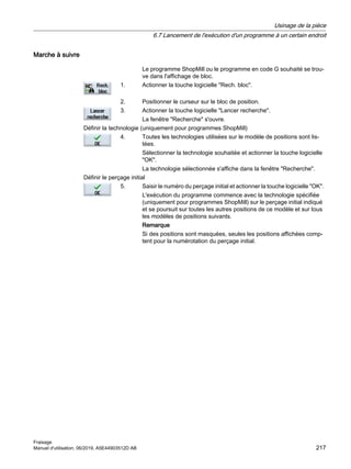 Marche à suivre
Le programme ShopMill ou le programme en code G souhaité se trou‐
ve dans l'affichage de bloc.
1. Actionner la touche logicielle Rech. bloc.
2. Positionner le curseur sur le bloc de position.
3. Actionner la touche logicielle Lancer recherche.
La fenêtre Recherche s'ouvre.
Définir la technologie (uniquement pour programmes ShopMill)
4. Toutes les technologies utilisées sur le modèle de positions sont lis‐
tées.
Sélectionner la technologie souhaitée et actionner la touche logicielle
OK.
La technologie sélectionnée s'affiche dans la fenêtre Recherche.
Définir le perçage initial
5. Saisir le numéro du perçage initial et actionner la touche logicielle OK.
L'exécution du programme commence avec la technologie spécifiée
(uniquement pour programmes ShopMill) sur le perçage initial indiqué
et se poursuit sur toutes les autres positions de ce modèle et sur tous
les modèles de positions suivants.
Remarque
Si des positions sont masquées, seules les positions affichées comp‐
tent pour la numérotation du perçage initial.
Usinage de la pièce
6.7 Lancement de l'exécution d'un programme à un certain endroit
Fraisage
Manuel d'utilisation, 06/2019, A5E44903512D AB 217
 