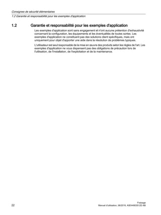 1.2 Garantie et responsabilité pour les exemples d'application
Les exemples d'application sont sans engagement et n'ont aucune prétention d'exhaustivité
concernant la configuration, les équipements et les éventualités de toutes sortes. Les
exemples d'application ne constituent pas des solutions client spécifiques, mais ont
uniquement pour objet d'apporter une aide dans la résolution de problèmes typiques.
L'utilisateur est seul responsable de la mise en œuvre des produits selon les règles de l'art. Les
exemples d'application ne vous dispensent pas des obligations de précaution lors de
l'utilisation, de l'installation, de l'exploitation et de la maintenance.
Consignes de sécurité élémentaires
1.2 Garantie et responsabilité pour les exemples d'application
Fraisage
22 Manuel d'utilisation, 06/2019, A5E44903512D AB
 