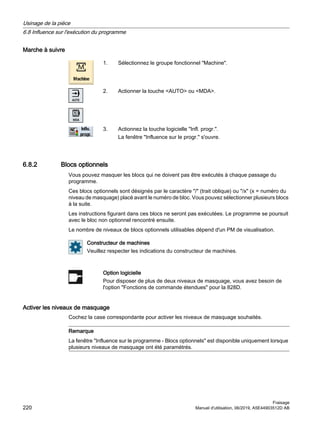 Marche à suivre
1. Sélectionnez le groupe fonctionnel Machine.
2. Actionner la touche AUTO ou MDA.
3. Actionnez la touche logicielle Infl. progr..
La fenêtre Influence sur le progr. s'ouvre.
6.8.2 Blocs optionnels
Vous pouvez masquer les blocs qui ne doivent pas être exécutés à chaque passage du
programme.
Ces blocs optionnels sont désignés par le caractère / (trait oblique) ou /x (x = numéro du
niveau de masquage) placé avant le numéro de bloc. Vous pouvez sélectionner plusieurs blocs
à la suite.
Les instructions figurant dans ces blocs ne seront pas exécutées. Le programme se poursuit
avec le bloc non optionnel rencontré ensuite.
Le nombre de niveaux de blocs optionnels utilisables dépend d'un PM de visualisation.
Constructeur de machines
Veuillez respecter les indications du constructeur de machines.
Option logicielle
Pour disposer de plus de deux niveaux de masquage, vous avez besoin de
l'option Fonctions de commande étendues pour la 828D.
Activer les niveaux de masquage
Cochez la case correspondante pour activer les niveaux de masquage souhaités.
Remarque
La fenêtre Influence sur le programme - Blocs optionnels est disponible uniquement lorsque
plusieurs niveaux de masquage ont été paramétrés.
Usinage de la pièce
6.8 Influence sur l'exécution du programme
Fraisage
220 Manuel d'utilisation, 06/2019, A5E44903512D AB
 