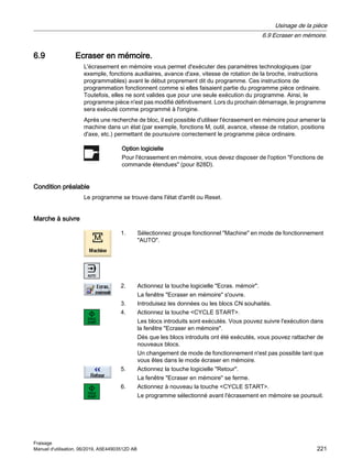 6.9 Ecraser en mémoire.
L'écrasement en mémoire vous permet d'exécuter des paramètres technologiques (par
exemple, fonctions auxiliaires, avance d'axe, vitesse de rotation de la broche, instructions
programmables) avant le début proprement dit du programme. Ces instructions de
programmation fonctionnent comme si elles faisaient partie du programme pièce ordinaire.
Toutefois, elles ne sont valides que pour une seule exécution du programme. Ainsi, le
programme pièce n'est pas modifié définitivement. Lors du prochain démarrage, le programme
sera exécuté comme programmé à l'origine.
Après une recherche de bloc, il est possible d'utiliser l'écrasement en mémoire pour amener la
machine dans un état (par exemple, fonctions M, outil, avance, vitesse de rotation, positions
d'axe, etc.) permettant de poursuivre correctement le programme pièce ordinaire.
Option logicielle
Pour l'écrasement en mémoire, vous devez disposer de l'option Fonctions de
commande étendues (pour 828D).
Condition préalable
Le programme se trouve dans l'état d'arrêt ou Reset.
Marche à suivre
1. Sélectionnez groupe fonctionnel Machine en mode de fonctionnement
AUTO.
2. Actionnez la touche logicielle Ecras. mémoir.
La fenêtre Ecraser en mémoire s'ouvre.
3. Introduisez les données ou les blocs CN souhaités.
4. Actionnez la touche CYCLE START.
Les blocs introduits sont exécutés. Vous pouvez suivre l'exécution dans
la fenêtre Ecraser en mémoire.
Dès que les blocs introduits ont été exécutés, vous pouvez rattacher de
nouveaux blocs.
Un changement de mode de fonctionnement n'est pas possible tant que
vous êtes dans le mode écraser en mémoire.
5. Actionnez la touche logicielle Retour.
La fenêtre Ecraser en mémoire se ferme.
6. Actionnez à nouveau la touche CYCLE START.
Le programme sélectionné avant l'écrasement en mémoire se poursuit.
Usinage de la pièce
6.9 Ecraser en mémoire.
Fraisage
Manuel d'utilisation, 06/2019, A5E44903512D AB 221
 