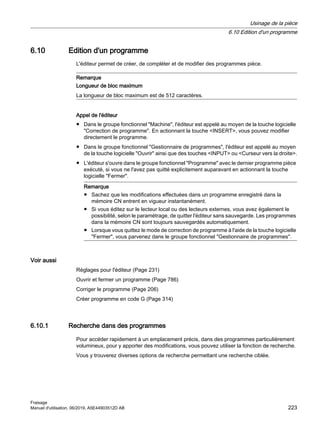6.10 Edition d'un programme
L'éditeur permet de créer, de compléter et de modifier des programmes pièce.
Remarque
Longueur de bloc maximum
La longueur de bloc maximum est de 512 caractères.
Appel de l'éditeur
● Dans le groupe fonctionnel Machine, l'éditeur est appelé au moyen de la touche logicielle
Correction de programme. En actionnant la touche INSERT, vous pouvez modifier
directement le programme.
● Dans le groupe fonctionnel Gestionnaire de programmes, l'éditeur est appelé au moyen
de la touche logicielle Ouvrir ainsi que des touches INPUT ou Curseur vers la droite.
● L'éditeur s'ouvre dans le groupe fonctionnel Programme avec le dernier programme pièce
exécuté, si vous ne l'avez pas quitté explicitement auparavant en actionnant la touche
logicielle Fermer.
Remarque
● Sachez que les modifications effectuées dans un programme enregistré dans la
mémoire CN entrent en vigueur instantanément.
● Si vous éditez sur le lecteur local ou des lecteurs externes, vous avez également le
possibilité, selon le paramétrage, de quitter l'éditeur sans sauvegarde. Les programmes
dans la mémoire CN sont toujours sauvegardés automatiquement.
● Lorsque vous quittez le mode de correction de programme à l'aide de la touche logicielle
Fermer, vous parvenez dans le groupe fonctionnel Gestionnaire de programmes.
Voir aussi
Réglages pour l'éditeur (Page 231)
Ouvrir et fermer un programme (Page 786)
Corriger le programme (Page 206)
Créer programme en code G (Page 314)
6.10.1 Recherche dans des programmes
Pour accéder rapidement à un emplacement précis, dans des programmes particulièrement
volumineux, pour y apporter des modifications, vous pouvez utiliser la fonction de recherche.
Vous y trouverez diverses options de recherche permettant une recherche ciblée.
Usinage de la pièce
6.10 Edition d'un programme
Fraisage
Manuel d'utilisation, 06/2019, A5E44903512D AB 223
 