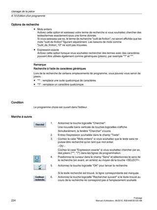 Options de recherche
● Mots entiers
Activez cette option et saisissez votre terme de recherche si vous souhaitez chercher des
textes/termes exactement sous une forme donnée.
Si vous saisissez par ex. le terme de recherche outil de finition, ne seront affichés que les
mots outil de finition figurant séparément. Les liaisons de mots comme
outil_de_finition_10 ne sont pas trouvées.
● Expression exacte
Activez cette option lorsque vous souhaitez rechercher des termes avec des caractères
pouvant être utilisés également comme génériques (jokers), par exemple ? et *.
Remarque
Recherche à l'aide de caractères génériques
Lors de la recherche de certains emplacements de programme, vous pouvez vous servir de
jokers :
● * : remplace une suite quelconque de caractères
● ? : remplace un caractère quelconque
Condition
Le programme choisi est ouvert dans l'éditeur.
Marche à suivre
1. Actionnez la touche logicielle Chercher.
Une nouvelle barre verticale de touches logicielles s'affiche.
Simultanément, la fenêtre Chercher s'ouvre.
2. Entrez l'expression souhaitée dans le champ Texte.
3. Cochez la case Mots entiers si vous souhaitez que le texte saisi ne
puisse être recherché qu'en tant que mot entier.
- OU -
Cochez la case Expression exacte si vous souhaitez chercher par ex.
des jokers (*, ?) dans les lignes de programmation.
4. Positionnez le curseur dans le champ Sens et sélectionnez le sens de
la recherche (en avant, en arrière) au moyen de la touche SELECT.
5. Actionnez la touche logicielle OK pour lancer la recherche.
Si le texte recherché est trouvé, la ligne correspondante est marquée.
6. Actionnez la touche logicielle Rechercher suivant si le texte trouvé au
cours de la recherche ne correspond pas à l'emplacement souhaité.
Usinage de la pièce
6.10 Edition d'un programme
Fraisage
224 Manuel d'utilisation, 06/2019, A5E44903512D AB
 