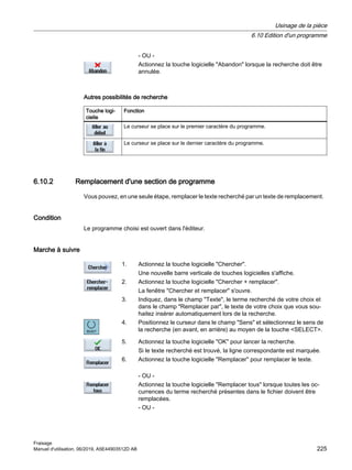 - OU -
Actionnez la touche logicielle Abandon lorsque la recherche doit être
annulée.
Autres possibilités de recherche
Touche logi‐
cielle
Fonction
Le curseur se place sur le premier caractère du programme.
Le curseur se place sur le dernier caractère du programme.
6.10.2 Remplacement d'une section de programme
Vous pouvez, en une seule étape, remplacer le texte recherché par un texte de remplacement.
Condition
Le programme choisi est ouvert dans l'éditeur.
Marche à suivre
1. Actionnez la touche logicielle Chercher.
Une nouvelle barre verticale de touches logicielles s'affiche.
2. Actionnez la touche logicielle Chercher + remplacer.
La fenêtre Chercher et remplacer s'ouvre.
3. Indiquez, dans le champ Texte, le terme recherché de votre choix et
dans le champ Remplacer par, le texte de votre choix que vous sou‐
haitez insérer automatiquement lors de la recherche.
4. Positionnez le curseur dans le champ Sens et sélectionnez le sens de
la recherche (en avant, en arrière) au moyen de la touche SELECT.
5. Actionnez la touche logicielle OK pour lancer la recherche.
Si le texte recherché est trouvé, la ligne correspondante est marquée.
6. Actionnez la touche logicielle Remplacer pour remplacer le texte.
- OU -
Actionnez la touche logicielle Remplacer tous lorsque toutes les oc‐
currences du terme recherché présentes dans le fichier doivent être
remplacées.
- OU -
Usinage de la pièce
6.10 Edition d'un programme
Fraisage
Manuel d'utilisation, 06/2019, A5E44903512D AB 225
 