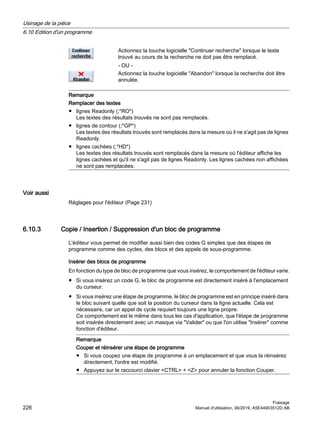 Actionnez la touche logicielle Continuer recherche lorsque le texte
trouvé au cours de la recherche ne doit pas être remplacé.
- OU -
Actionnez la touche logicielle Abandon lorsque la recherche doit être
annulée.
Remarque
Remplacer des textes
● lignes Readonly (;*RO*)
Les textes des résultats trouvés ne sont pas remplacés.
● lignes de contour (;*GP*)
Les textes des résultats trouvés sont remplacés dans la mesure où il ne s'agit pas de lignes
Readonly.
● lignes cachées (;*HD*)
Les textes des résultats trouvés sont remplacés dans la mesure où l'éditeur affiche les
lignes cachées et qu'il ne s'agit pas de lignes Readonly. Les lignes cachées non affichées
ne sont pas remplacées.
Voir aussi
Réglages pour l'éditeur (Page 231)
6.10.3 Copie / Insertion / Suppression d'un bloc de programme
L'éditeur vous permet de modifier aussi bien des codes G simples que des étapes de
programme comme des cycles, des blocs et des appels de sous-programme.
Insérer des blocs de programme
En fonction du type de bloc de programme que vous insérez, le comportement de l'éditeur varie.
● Si vous insérez un code G, le bloc de programme est directement inséré à l'emplacement
du curseur.
● Si vous insérez une étape de programme, le bloc de programme est en principe inséré dans
le bloc suivant quelle que soit la position du curseur dans la ligne actuelle. Cela est
nécessaire, car un appel de cycle requiert toujours une ligne propre.
Ce comportement est le même dans tous les cas d'application, que l'étape de programme
soit insérée directement avec un masque via Valider ou que l'on utilise Insérer comme
fonction d'éditeur.
Remarque
Couper et réinsérer une étape de programme
● Si vous coupez une étape de programme à un emplacement et que vous la réinsérez
directement, l'ordre est modifié.
● Appuyez sur le raccourci clavier CTRL + Z pour annuler la fonction Couper.
Usinage de la pièce
6.10 Edition d'un programme
Fraisage
226 Manuel d'utilisation, 06/2019, A5E44903512D AB
 
