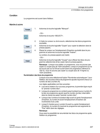 Condition
Le programme est ouvert dans l'éditeur.
Marche à suivre
1. Actionnez la touche logicielle Marquer.
- OU -
Actionnez la touche SELECT.
2. A l'aide du curseur ou de la souris, sélectionnez les blocs programme
souhaités.
3. Actionnez la touche logicielle Copier pour copier la sélection dans le
presse-papiers.
4. Placez le curseur sur l'emplacement d'insertion souhaité dans le pro‐
gramme et actionnez la touche logicielle Insérer.
Le contenu du presse-papiers est inséré.
- OU -
Actionnez la touche logicielle Couper pour effacer les blocs de pro‐
gramme sélectionnés et les copier dans le presse-papiers.
Remarque : Lorsque vous éditez un programme, vous ne pouvez pas
copier ou couper plus de 1024 caractères. Lorsqu'un programme qui ne
se trouve pas sur la CN est ouvert (barre de progression inférieure à
100 %), vous ne pouvez pas copier ou couper plus de 10 lignes ou
1024 caractères.
Numérotation des blocs de programme
Lorsque vous avez sélectionné l'option Numéroter automatiquem. pour
l'éditeur, les nouveaux blocs de programme ajoutés reçoivent chacun un
numéro de bloc (numéro N).
Les règles applicables sont les suivantes :
● Lors de la création d'un nouveau programme, la première ligne reçoit
le premier numéro bloc.
● Lorsque le programme ne contient jusqu'à présent aucun numéro N,
le bloc de programme ajouté reçoit le numéro de bloc initial défini
dans le champ de saisie premier numéro bloc.
● Lorsque des numéros N existent déjà avant et après l'emplacement
d'insertion, le numéro N avant l'emplacement d'insertion est
incrémenté d'une unité.
● Lorsqu'il n'existe aucun numéro N avant ou après l'emplacement
d'insertion, le numéro N maximal du programme est augmenté du
Pas défini dans les réglages.
Remarque :
Vous avez la possibilité de renuméroter les blocs de programme après
l'édition du programme.
Usinage de la pièce
6.10 Edition d'un programme
Fraisage
Manuel d'utilisation, 06/2019, A5E44903512D AB 227
 