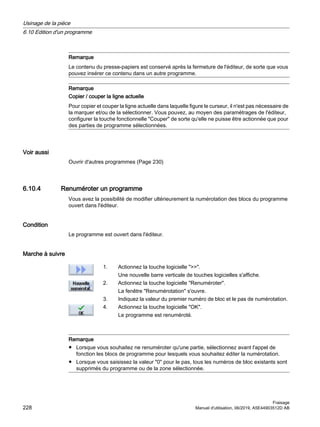 Remarque
Le contenu du presse-papiers est conservé après la fermeture de l'éditeur, de sorte que vous
pouvez insérer ce contenu dans un autre programme.
Remarque
Copier / couper la ligne actuelle
Pour copier et couper la ligne actuelle dans laquelle figure le curseur, il n'est pas nécessaire de
la marquer et/ou de la sélectionner. Vous pouvez, au moyen des paramétrages de l'éditeur,
configurer la touche fonctionnelle Couper de sorte qu'elle ne puisse être actionnée que pour
des parties de programme sélectionnées.
Voir aussi
Ouvrir d'autres programmes (Page 230)
6.10.4 Renuméroter un programme
Vous avez la possibilité de modifier ultérieurement la numérotation des blocs du programme
ouvert dans l'éditeur.
Condition
Le programme est ouvert dans l'éditeur.
Marche à suivre
1. Actionnez la touche logicielle .
Une nouvelle barre verticale de touches logicielles s'affiche.
2. Actionnez la touche logicielle Renuméroter.
La fenêtre Renumérotation s'ouvre.
3. Indiquez la valeur du premier numéro de bloc et le pas de numérotation.
4. Actionnez la touche logicielle OK.
Le programme est renuméroté.
Remarque
● Lorsque vous souhaitez ne renuméroter qu'une partie, sélectionnez avant l'appel de
fonction les blocs de programme pour lesquels vous souhaitez éditer la numérotation.
● Lorsque vous saisissez la valeur 0 pour le pas, tous les numéros de bloc existants sont
supprimés du programme ou de la zone sélectionnée.
Usinage de la pièce
6.10 Edition d'un programme
Fraisage
228 Manuel d'utilisation, 06/2019, A5E44903512D AB
 