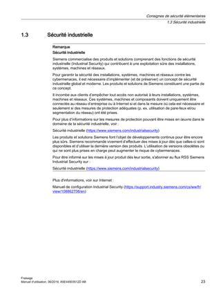 1.3 Sécurité industrielle
Remarque
Sécurité industrielle
Siemens commercialise des produits et solutions comprenant des fonctions de sécurité
industrielle (Industrial Security) qui contribuent à une exploitation sûre des installations,
systèmes, machines et réseaux.
Pour garantir la sécurité des installations, systèmes, machines et réseaux contre les
cybermenaces, il est nécessaire d’implémenter (et de préserver) un concept de sécurité
industrielle global et moderne. Les produits et solutions de Siemens constituent une partie de
ce concept.
Il incombe aux clients d’empêcher tout accès non autorisé à leurs installations, systèmes,
machines et réseaux. Ces systèmes, machines et composants doivent uniquement être
connectés au réseau d’entreprise ou à Internet si et dans la mesure où cela est nécessaire et
seulement si des mesures de protection adéquates (p. ex. utilisation de pare-feux et/ou
segmentation du réseau) ont été prises.
Pour plus d’informations sur les mesures de protection pouvant être mises en œuvre dans le
domaine de la sécurité industrielle, voir :
Sécurité industrielle (https://www.siemens.com/industrialsecurity)
Les produits et solutions Siemens font l’objet de développements continus pour être encore
plus sûrs. Siemens recommande vivement d’effectuer des mises à jour dès que celles-ci sont
disponibles et d’utiliser la dernière version des produits. L’utilisation de versions obsolètes ou
qui ne sont plus prises en charge peut augmenter le risque de cybermenaces.
Pour être informé sur les mises à jour produit dès leur sortie, s'abonner au flux RSS Siemens
Industrial Security sur :
Sécurité industrielle (https://www.siemens.com/industrialsecurity)
Plus d'informations, voir sur Internet :
Manuel de configuration Industrial Security (https://support.industry.siemens.com/cs/ww/fr/
view/108862708/en)
Consignes de sécurité élémentaires
1.3 Sécurité industrielle
Fraisage
Manuel d'utilisation, 06/2019, A5E44903512D AB 23
 