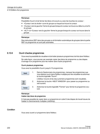 Remarque
Possibilité d'ouvrir et de fermer les blocs à la souris ou avec les touches du curseur :
● Curseur vers la droite ouvre le groupe sur lequel se trouve le curseur
● Curseur vers la gauche ferme le groupe lorsque le curseur se trouve au début ou à la fin
du groupe
● ALT et Curseur vers la gauche ferme le groupe lorsque le curseur se trouve dans le
groupe
Remarque
Des instructions DEF dans des groupes ou la formation automatique de groupes dans la partie
DEF du programme ne sont pas autorisées.
6.10.6 Ouvrir d'autres programmes
Vous avez la possibilité de visualiser et de traiter plusieurs programmes à la fois dans l'éditeur.
De cette façon, vous pouvez par exemple copier des blocs de programme ou des étapes
d'usinage d'un programme pour les insérer dans l'autre programme.
Ouvrir plusieurs programmes
Vous avez la possibilité d'ouvrir jusqu'à 10 programmes.
1. Dans le Gestionnaire de programmes, marquez les programmes que
vous désirez ouvrir dans l'éditeur multiple pour les visualiser et actionnez
la touche logicielle Ouvrir.
L'éditeur s'ouvre et les deux premiers programmes sont visualisés.
2. Actionnez la touche NEXT WINDOW pour passer au programme ou‐
vert suivant.
3. Actionnez la touche logicielle Fermer pour fermer le programme cou‐
rant.
Remarque
Insérer des blocs de programme
Il n'est pas possible de copier dans un programme en code G des étapes de travail issues de
l'atelier à cheminements multiples (JobShop).
Condition
Vous avez ouvert un programme dans l'éditeur.
Usinage de la pièce
6.10 Edition d'un programme
Fraisage
230 Manuel d'utilisation, 06/2019, A5E44903512D AB
 