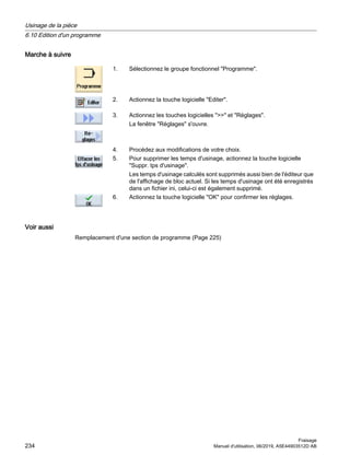 Marche à suivre
1. Sélectionnez le groupe fonctionnel Programme.
2. Actionnez la touche logicielle Editer.
3. Actionnez les touches logicielles  et Réglages.
La fenêtre Réglages s'ouvre.
4. Procédez aux modifications de votre choix.
5. Pour supprimer les temps d'usinage, actionnez la touche logicielle
Suppr. tps d'usinage.
Les temps d'usinage calculés sont supprimés aussi bien de l'éditeur que
de l'affichage de bloc actuel. Si les temps d'usinage ont été enregistrés
dans un fichier ini, celui-ci est également supprimé.
6. Actionnez la touche logicielle OK pour confirmer les réglages.
Voir aussi
Remplacement d'une section de programme (Page 225)
Usinage de la pièce
6.10 Edition d'un programme
Fraisage
234 Manuel d'utilisation, 06/2019, A5E44903512D AB
 