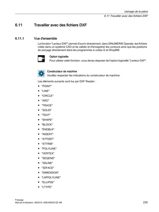 6.11 Travailler avec des fichiers DXF
6.11.1 Vue d'ensemble
La fonction Lecteur DXF permet d'ouvrir directement, dans SINUMERIK Operate, les fichiers
créés dans un système CAO et de valider et d'enregistrer les contours ainsi que les positions
de perçage directement dans les programmes à codes G et ShopMill.
Option logicielle
Pour utiliser cette fonction, vous devez disposer de l'option logicielle Lecteur DXF.
Constructeur de machine
Veuillez respecter les indications du constructeur de machine.
Les éléments suivants sont lus par DXF Reader :
● POINT
● LINE
● CIRCLE
● ARC
● TRACE
● SOLID
● TEXT
● SHAPE
● BLOCK
● ENDBLK
● INSERT
● ATTDEF
● ATTRIB
● POLYLINE
● VERTEX
● SEQEND
● 3DLINE
● 3DFACE
● DIMENSION
● LWPOLYLINE
● ELLIPSE
● LTYPE
Usinage de la pièce
6.11 Travailler avec des fichiers DXF
Fraisage
Manuel d'utilisation, 06/2019, A5E44903512D AB 235
 