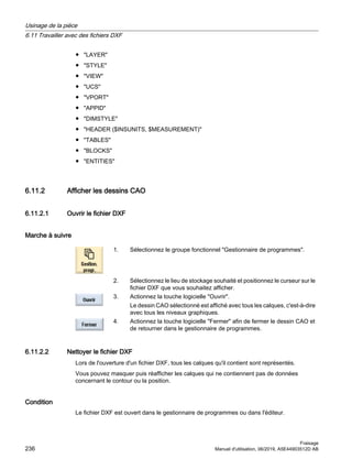 ● LAYER
● STYLE
● VIEW
● UCS
● VPORT
● APPID
● DIMSTYLE
● HEADER ($INSUNITS, $MEASUREMENT)
● TABLES
● BLOCKS
● ENTITIES
6.11.2 Afficher les dessins CAO
6.11.2.1 Ouvrir le fichier DXF
Marche à suivre
1. Sélectionnez le groupe fonctionnel Gestionnaire de programmes.
2. Sélectionnez le lieu de stockage souhaité et positionnez le curseur sur le
fichier DXF que vous souhaitez afficher.
3. Actionnez la touche logicielle Ouvrir.
Le dessin CAO sélectionné est affiché avec tous les calques, c'est-à-dire
avec tous les niveaux graphiques.
4. Actionnez la touche logicielle Fermer afin de fermer le dessin CAO et
de retourner dans le gestionnaire de programmes.
6.11.2.2 Nettoyer le fichier DXF
Lors de l'ouverture d'un fichier DXF, tous les calques qu'il contient sont représentés.
Vous pouvez masquer puis réafficher les calques qui ne contiennent pas de données
concernant le contour ou la position.
Condition
Le fichier DXF est ouvert dans le gestionnaire de programmes ou dans l'éditeur.
Usinage de la pièce
6.11 Travailler avec des fichiers DXF
Fraisage
236 Manuel d'utilisation, 06/2019, A5E44903512D AB
 