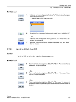 Marche à suivre
1. Actionnez les touches logicielles Nettoyer et Sélection de calque pour
masquer certains niveaux.
La fenêtre Sélection de calque s'ouvre.
2. Désactivez les niveaux souhaités et actionnez la touche logicielle OK.
- OU -
Actionnez la touche logicielle Nettoyage auto, pour masquer tous les
niveaux non pertinents.
3. Actionnez à nouveau la touche logicielle Nettoyage auto pour réaffi‐
cher les niveaux.
6.11.2.3 Agrandir et réduire le dessin CAO
Condition
Le fichier DXF est ouvert dans le gestionnaire de programmes.
Marche à suivre
1. Actionnez les touches logicielles Détails et Zoom + si vous souhaitez
agrandir la partie représentée.
- OU -
2. Actionnez les touches logicielles Détails et Zoom - si vous souhaitez
réduire la partie représentée.
- OU -
3. Actionnez les touches logicielles Détails et Zoom auto si vous souhai‐
tez adapter automatiquement la partie représentée aux dimensions de la
fenêtre.
Usinage de la pièce
6.11 Travailler avec des fichiers DXF
Fraisage
Manuel d'utilisation, 06/2019, A5E44903512D AB 237
 