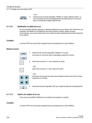- OU -
4. Actionnez les touches logicielles Détails et Zoom sélection élém. si
vous souhaitez zoomer automatiquement les éléments qui se trouvent
dans un ensemble d'objets sélectionnés.
6.11.2.4 Modification du détail de la vue
Si vous souhaitez décaler, agrandir ou réduire le détail de la vue du dessin, afin d'examiner, par
exemple, des détails ou de réafficher plus tard le dessin complet, utilisez la loupe.
Avec la loupe, vous pouvez déterminer vous-même la partie représentée et ensuite, l'agrandir
ou la réduire.
Condition
Le fichier DXF est ouvert dans le gestionnaire de programmes ou dans l'éditeur.
Marche à suivre
1. Actionnez les touches logicielles Détails et Loupe.
Une loupe en forme de cadre rectangulaire apparaît à l'écran.
2. Actionnez la touche + pour agrandir le cadre.
- OU -
Actionnez la touche - pour réduire le cadre.
- OU -
Actionnez une touche de curseur pour décaler le cadre vers le haut, le bas,
la gauche ou la droite.
3. Actionnez la touche logicielle OK pour valider le détail de vue sélectionné.
6.11.2.5 Opérer une rotation de la vue
Vous avez la possibilité d'effectuer une rotation de la position du dessin.
Condition
Le fichier DXF est ouvert dans le gestionnaire de programmes ou dans l'éditeur.
Usinage de la pièce
6.11 Travailler avec des fichiers DXF
Fraisage
238 Manuel d'utilisation, 06/2019, A5E44903512D AB
 