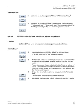 Marche à suivre
1. Actionnez les touches logicielles Détails et Rotation de l'image.
2. Actionnez les touches logicielles Flèche à droite, Flèche à gauche,
Flèche vers le haut, Flèche vers le bas, Flèche pivotante à droite et
Flèche pivotante à gauche pour modifier la position du dessin.
...
6.11.2.6 Informations sur l'affichage / l'édition des données de géométrie
Condition
Le fichier DXF est ouvert dans le gestionnaire de programmes ou dans l'éditeur.
Marche à suivre
1. Actionnez les touches logicielles Détails et Info géométrie.
Le curseur prend la forme d'un point d'interrogation.
2. Positionnez le curseur sur l'élément pour lequel vous souhaitez afficher
les données géométriques et actionnez la touche logicielle Info élé‐
ment.
Par ex., si vous avez choisi une droite, la fenêtre Droite sur calque : ...
s'ouvre. Les coordonnées sont affichées dans la couche sélectionnée en
fonction de l'origine actuelle : point de départ pour X et Y, point final pour
X et Y, ainsi que la longueur.
4. Si vous êtes dans l'éditeur, actionnez la touche logicielle Edition élé‐
ment.
Les valeurs des coordonnées peuvent être modifiées.
3. Actionnez la touche logicielle Retour pour fermer la fenêtre d'aperçu.
Usinage de la pièce
6.11 Travailler avec des fichiers DXF
Fraisage
Manuel d'utilisation, 06/2019, A5E44903512D AB 239
 