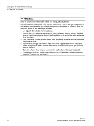 ATTENTION
États de fonctionnement non sûrs suite à une manipulation du logiciel
Les manipulations des logiciels, p. ex. les virus, chevaux de Troie ou vers, peuvent provoquer
des états de fonctionnement non sûrs de l'installation, susceptibles de causer la mort, des
blessures graves et des dommages matériels.
● Les logiciels doivent être maintenus à jour.
● Intégrer les composants d'entraînement et d'automatisation dans un concept global de
sécurité industrielle (Industrial Security) de l'installation ou de la machine selon l'état actuel
de la technique.
● Tenir compte de tous les produits utilisés dans le système global de sécurité industrielle
(Industrial Security).
● Il convient de protéger les données stockées sur les supports de mémoire amovibles
contre les logiciels nuisibles avec les mesures de protection appropriées, par exemple
avec un antivirus.
● Contrôler à l'issue de la mise en service toutes les fonctions relatives à la sécurité.
● Protéger l'entraînement contre toute modification non autorisée en activant la fonction
variateur "Protection de savoir-faire".
Consignes de sécurité élémentaires
1.3 Sécurité industrielle
Fraisage
24 Manuel d'utilisation, 06/2019, A5E44903512D AB
 