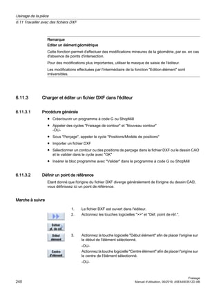 Remarque
Editer un élément géométrique
Cette fonction permet d'effectuer des modifications mineures de la géométrie, par ex. en cas
d'absence de points d'intersection.
Pour des modifications plus importantes, utiliser le masque de saisie de l'éditeur.
Les modifications effectuées par l'intermédiaire de la fonction Edition élément sont
irréversibles.
6.11.3 Charger et éditer un fichier DXF dans l'éditeur
6.11.3.1 Procédure générale
● Créer/ouvrir un programme à code G ou ShopMill
● Appeler des cycles Fraisage de contour et Nouveau contour
-OU-
● Sous Perçage, appeler le cycle Positions/Modèle de positions
● Importer un fichier DXF
● Sélectionner un contour ou des positions de perçage dans le fichier DXF ou le dessin CAO
et le valider dans le cycle avec OK
● Insérer le bloc programme avec Valider dans le programme à code G ou ShopMill
6.11.3.2 Définir un point de référence
Etant donné que l'origine du fichier DXF diverge généralement de l'origine du dessin CAO,
vous définissez ici un point de référence.
Marche à suivre
1. Le fichier DXF est ouvert dans l'éditeur.
2. Actionnez les touches logicielles  et Déf. point de réf..
3. Actionnez la touche logicielle Début élément afin de placer l'origine sur
le début de l'élément sélectionné.
-OU-
Actionnez la touche logicielle Centre élément afin de placer l'origine sur
le centre de l'élément sélectionné.
-OU-
Usinage de la pièce
6.11 Travailler avec des fichiers DXF
Fraisage
240 Manuel d'utilisation, 06/2019, A5E44903512D AB
 