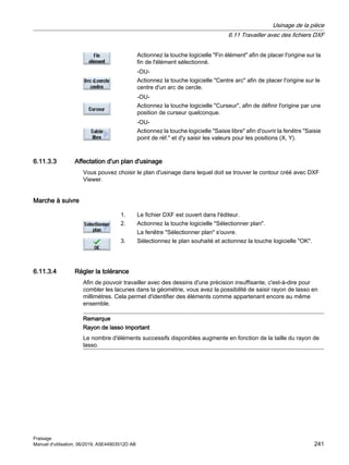 Actionnez la touche logicielle Fin élément afin de placer l'origine sur la
fin de l'élément sélectionné.
-OU-
Actionnez la touche logicielle Centre arc afin de placer l'origine sur le
centre d'un arc de cercle.
-OU-
Actionnez la touche logicielle Curseur, afin de définir l'origine par une
position de curseur quelconque.
-OU-
Actionnez la touche logicielle Saisie libre afin d'ouvrir la fenêtre Saisie
point de réf. et d'y saisir les valeurs pour les positions (X, Y).
6.11.3.3 Affectation d'un plan d'usinage
Vous pouvez choisir le plan d'usinage dans lequel doit se trouver le contour créé avec DXF
Viewer.
Marche à suivre
1. Le fichier DXF est ouvert dans l'éditeur.
2. Actionnez la touche logicielle Sélectionner plan.
La fenêtre Sélectionner plan s'ouvre.
3. Sélectionnez le plan souhaité et actionnez la touche logicielle OK.
6.11.3.4 Régler la tolérance
Afin de pouvoir travailler avec des dessins d'une précision insuffisante, c'est-à-dire pour
combler les lacunes dans la géométrie, vous avez la possibilité de saisir rayon de lasso en
millimètres. Cela permet d'identifier des éléments comme appartenant encore au même
ensemble.
Remarque
Rayon de lasso important
Le nombre d'éléments successifs disponibles augmente en fonction de la taille du rayon de
lasso.
Usinage de la pièce
6.11 Travailler avec des fichiers DXF
Fraisage
Manuel d'utilisation, 06/2019, A5E44903512D AB 241
 