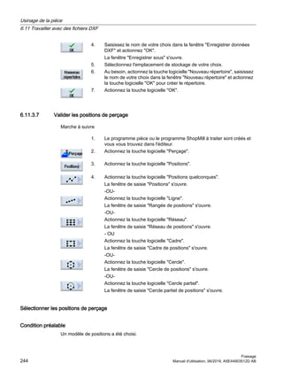 4. Saisissez le nom de votre choix dans la fenêtre Enregistrer données
DXF et actionnez OK.
La fenêtre Enregistrer sous s'ouvre.
5. Sélectionnez l'emplacement de stockage de votre choix.
6. Au besoin, actionnez la touche logicielle Nouveau répertoire, saisissez
le nom de votre choix dans la fenêtre Nouveau répertoire et actionnez
la touche logicielle OK pour créer le répertoire.
7. Actionnez la touche logicielle OK.
6.11.3.7 Valider les positions de perçage
Marche à suivre
1. Le programme pièce ou le programme ShopMill à traiter sont créés et
vous vous trouvez dans l'éditeur.
2. Actionnez la touche logicielle Perçage.
3. Actionnez la touche logicielle Positions.
4. Actionnez la touche logicielle Positions quelconques.
La fenêtre de saisie Positions s'ouvre.
-OU-
Actionnez la touche logicielle Ligne.
La fenêtre de saisie Rangée de positions s'ouvre.
-OU-
Actionnez la touche logicielle Réseau.
La fenêtre de saisie Réseau de positions s'ouvre.
- OU
Actionnez la touche logicielle Cadre.
La fenêtre de saisie Cadre de positions s'ouvre.
-OU-
Actionnez la touche logicielle Cercle.
La fenêtre de saisie Cercle de positions s'ouvre.
-OU-
Actionnez la touche logicielle Cercle partiel.
La fenêtre de saisie Cercle partiel de positions s'ouvre.
Sélectionner les positions de perçage
Condition préalable
Un modèle de positions a été choisi.
Usinage de la pièce
6.11 Travailler avec des fichiers DXF
Fraisage
244 Manuel d'utilisation, 06/2019, A5E44903512D AB
 