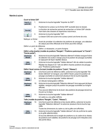 Marche à suivre
Ouvrir le fichier DXF
1. Actionner la touche logicielle Importer du DXF.
2. Positionner le curseur sur le fichier DXF souhaité dans le dossier.
La fonction de recherche permet de rechercher un fichier DXF directe‐
ment dans des dossiers et répertoires volumineux.
3. Actionner la touche logicielle OK.
Le dessin CAO est ouvert et le curseur prend une forme de croix.
Nettoyer un fichier
4. Avant de procéder à la sélection de positions de perçage, une sélection
de calque peut être effectuée et le fichier peut être nettoyé.
Définir un point de référence
5. Définir, si nécessaire, un point d'origine.
Définir un/les écart(s) (modèle de positions Rangée / Positions quelconques et Cercle /
Cercle partiel)
6. Actionner la touche logicielle Sélection élément et faites naviguer l'icône
de sélection de couleur orange jusqu'à la position de perçage souhaitée
en appuyant de façon répétée dessus.
7. Actionner la touche logicielle Valider élément afin de valider la position.
Répéter les étapes 6 et 7 afin de définir d'autres positions de perçage
pour Positions quelconques.
Définir l'écart comme 2e écart (modèle de positions Cadre, Réseau)
8. Une fois le point de référence défini, actionner la touche logicielle Sé‐
lection élément et naviguer, pour définir l'écart, jusqu'à la position de
perçage souhaitée en actionnant plusieurs fois la touche logicielle.
9. Actionner la touche logicielle Valider élément.
Un réticule rectangulaire s'affiche.
10. Actionner la touche logicielle Sélection élément et en appuyant de façon
répétée, naviguer jusqu'à la position de perçage souhaitée sur la ligne
affichée.
Pour pouvoir déterminer le 2e écart, des positions de perçage doivent se
trouver sur la ligne.
11. Actionner la touche logicielle Valider élément
Un cadre ou une grille s'affiche.
Taille (modèle de positions Rangée, Cadre, Réseau)
12. Une fois le point de référence et les écarts définis, actionner la touche
logicielle Sélection élément et actionner plusieurs fois la touche logi‐
cielle.
Toutes les dimensions du cadre ou de la grille sont affichées.
13. Actionner la touche logicielle Valider élément afin de confirmer le cadre
ou la grille sélectionné(e).
Si tous les éléments de la rangée de positions ou du cadre et du réseau
de positions sont valables, les positions de perçage sont indiquées avec
des points bleus.
Usinage de la pièce
6.11 Travailler avec des fichiers DXF
Fraisage
Manuel d'utilisation, 06/2019, A5E44903512D AB 245
 
