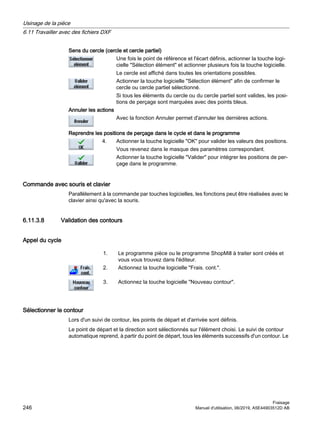 Sens du cercle (cercle et cercle partiel)
Une fois le point de référence et l'écart définis, actionner la touche logi‐
cielle Sélection élément et actionner plusieurs fois la touche logicielle.
Le cercle est affiché dans toutes les orientations possibles.
Actionner la touche logicielle Sélection élément afin de confirmer le
cercle ou cercle partiel sélectionné.
Si tous les éléments du cercle ou du cercle partiel sont valides, les posi‐
tions de perçage sont marquées avec des points bleus.
Annuler les actions
Avec la fonction Annuler permet d'annuler les dernières actions.
Reprendre les positions de perçage dans le cycle et dans le programme
4. Actionner la touche logicielle OK pour valider les valeurs des positions.
Vous revenez dans le masque des paramètres correspondant.
Actionner la touche logicielle Valider pour intégrer les positions de per‐
çage dans le programme.
Commande avec souris et clavier
Parallèlement à la commande par touches logicielles, les fonctions peut être réalisées avec le
clavier ainsi qu'avec la souris.
6.11.3.8 Validation des contours
Appel du cycle
1. Le programme pièce ou le programme ShopMill à traiter sont créés et
vous vous trouvez dans l'éditeur.
2. Actionnez la touche logicielle Frais. cont..
3. Actionnez la touche logicielle Nouveau contour.
Sélectionner le contour
Lors d'un suivi de contour, les points de départ et d'arrivée sont définis.
Le point de départ et la direction sont sélectionnés sur l'élément choisi. Le suivi de contour
automatique reprend, à partir du point de départ, tous les éléments successifs d'un contour. Le
Usinage de la pièce
6.11 Travailler avec des fichiers DXF
Fraisage
246 Manuel d'utilisation, 06/2019, A5E44903512D AB
 