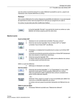 suivi de contour se termine lorsqu'il n'y a plus d'élément successifs ou par ex., jusqu'à une
intersection avec d'autres éléments du contour.
Remarque
Si le nombre d'éléments d'un contour dépasse le possibilités de traitement, il vous est proposé
de reprendre le contour dans le programme en tant que pur programme en code G.
Ce contour ne peut alors plus être modifié dans l'éditeur.
La touche logicielle Annuler vous permet de revenir en arrière sur votre
sélection de contour jusqu'au point de votre choix.
Marche à suivre
Ouvrir le fichier DXF
1. Saisissez le nom souhaité dans la fenêtre Nouveau contour.
2. Actionnez les touches logicielles Issu du fichier DXF et Valider.
La fenêtre Ouvrir fichier DXF est affichée.
3. Choisissez un emplacement et positionnez le curseur sur le fichier DXF
souhaité.
La fonction de recherche permet de rechercher un fichier DXF directement
dans des dossiers et répertoires volumineux.
4. Actionnez la touche logicielle OK.
Le dessin CAO est ouvert et peut être édité comme sélection de contour.
Le curseur prend une forme de croix.
Définir un point de référence
5. Définissez si nécessaire une origine.
Suivi de contour
6. Actionnez les touches logicielles  et Automatique si vous voulez
reprendre le plus grand nombre possible d'éléments d'un contour.
Cela vous permet de valider rapidement des contours consistent d'un
grand nombre éléments séparés.
- OU -
Actionnez Uniq. jusqu'à 1e coupe si vous ne souhaitez pas valider d'un
coup tout un ensemble d'éléments de contour.
Le contour est suivi jusqu'à la première intersection de l'élément de con‐
tour.
Définir le point de départ
7. Choisissez l'élément souhaité avec Sélectionner élément.
Usinage de la pièce
6.11 Travailler avec des fichiers DXF
Fraisage
Manuel d'utilisation, 06/2019, A5E44903512D AB 247
 
