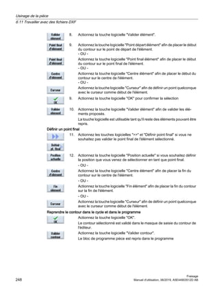 8. Actionnez la touche logicielle Valider élément.
9. Actionnez la touche logicielle Point départ élément afin de placer le début
du contour sur le point de départ de l'élément.
- OU -
Actionnez la touche logicielle Point final élément afin de placer le début
du contour sur le point final de l'élément.
- OU -
Actionnez la touche logicielle Centre élément afin de placer le début du
contour sur le centre de l'élément.
- OU -
Actionnez la touche logicielle Curseur afin de définir un point quelconque
avec le curseur comme début de l'élément.
9. Actionnez la touche logicielle OK pour confirmer la sélection
10. Actionnez la touche logicielle Valider élément afin de valider les élé‐
ments proposés.
La touche logicielle est utilisable tant qu'il reste des éléments pouvant être
repris.
Définir un point final
11. Actionnez les touches logicielles  et Définir point final si vous ne
souhaitez pas valider le point final de l'élément sélectionné.
12. Actionnez la touche logicielle Position actuelle si vous souhaitez définir
la position que vous venez de sélectionner en tant que point final.
- OU -
Actionnez la touche logicielle Centre élément afin de placer la fin du
contour sur le centre de l'élément.
- OU -
Actionnez la touche logicielle Fin élément afin de placer la fin du contour
sur la fin de l'élément.
- OU -
Actionnez la touche logicielle Curseur afin de définir un point quelconque
avec le curseur comme début de l'élément.
Reprendre le contour dans le cycle et dans le programme
Actionnez la touche logicielle OK.
Le contour sélectionné est validé dans le masque de saisie du contour de
l'éditeur.
Actionnez la touche logicielle Valider contour.
Le bloc de programme pièce est repris dans le programme
Usinage de la pièce
6.11 Travailler avec des fichiers DXF
Fraisage
248 Manuel d'utilisation, 06/2019, A5E44903512D AB
 