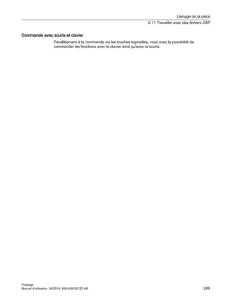 Commande avec souris et clavier
Parallèlement à la commande via les touches logicielles, vous avez la possibilité de
commander les fonctions avec le clavier ainsi qu'avec la souris.
Usinage de la pièce
6.11 Travailler avec des fichiers DXF
Fraisage
Manuel d'utilisation, 06/2019, A5E44903512D AB 249
 