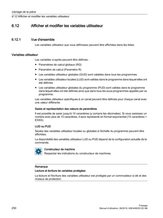 6.12 Afficher et modifier les variables utilisateur
6.12.1 Vue d'ensemble
Les variables utilisateur que vous définissez peuvent être affichées dans les listes.
Variables utilisateur
Les variables ci-après peuvent être définies :
● Paramètres de calcul globaux (RG)
● Paramètre de calcul (Paramètre R)
● Les variables utilisateur globales (GUD) sont valables dans tous les programmes.
● Les variables utilisateur locales (LUD) sont valides dans le programme dans lequel elles ont
été définies.
● Les variables utilisateur globales du programme (PUD) sont valides dans le programme
dans lequel elles ont été définies ainsi que dans tous les sous-programmes appelés par ce
programme.
Les variables utilisateur spécifiques à un canal peuvent être définies pour chaque canal avec
une valeur différente.
Saisie et représentation des valeurs de paramètres
Il est possible de saisir jusqu'à 15 caractères (y compris les décimales). Si vous saisissez un
nombre avec plus de 15 caractères, il sera représenté en format exponentiel (15 caractères +
EXXX).
LUD ou PUD
Seules des variables utilisateur locales ou globales à l'échelle du programme peuvent être
affichées.
La disponibilité des variables utilisateur LUD ou PUD dépend de la configuration actuelle de la
commande.
Constructeur de machine
Respecter les indications du constructeur de machines.
Remarque
Lecture et écriture de variables protégées
La lecture et l'écriture des variables utilisateur est protégée par un commutateur à clé et des
niveaux de protection.
Usinage de la pièce
6.12 Afficher et modifier les variables utilisateur
Fraisage
250 Manuel d'utilisation, 06/2019, A5E44903512D AB
 
