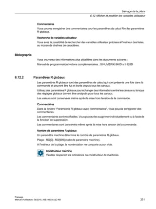 Commentaires
Vous pouvez enregistrer des commentaires pour les paramètres de calcul R et les paramètres
R globaux.
Recherche de variables utilisateur
Vous avez la possibilité de rechercher des variables utilisateur précises à l'intérieur des listes,
au moyen de chaînes de caractères.
Bibliographie
Vous trouverez des informations plus détaillées dans les documents suivants :
Manuel de programmation Notions complémentaires ; SINUMERIK 840D sl / 828D
6.12.2 Paramètres R globaux
Les paramètres R globaux sont des paramètres de calcul qui sont présents une fois dans la
commande et peuvent être lus et écrits depuis tous les canaux.
Utilisez des paramètres R globaux pour échanger des informations entre les canaux ou lorsque
des réglages globaux doivent être analysés pour tous les canaux.
Les valeurs sont conservées même après la mise hors tension de la commande.
Commentaires
Dans la fenêtre Paramètres R globaux avec commentaires, vous pouvez enregistrer des
commentaires.
Les commentaires sont modifiables. Vous pouvez les supprimer individuellement ou à l'aide de
la fonction de suppression.
Les commentaires sont conservés même après la mise hors tension de la commande.
Nombre de paramètres R globaux
Un paramètre machine détermine le nombre de paramètres R globaux.
Plage : RG[0]– RG[999] (selon le paramètre machine).
A l'intérieur de la plage, la numérotation ne comporte aucun vide.
Constructeur machine
Veuillez respecter les indications du constructeur de machines.
Usinage de la pièce
6.12 Afficher et modifier les variables utilisateur
Fraisage
Manuel d'utilisation, 06/2019, A5E44903512D AB 251
 