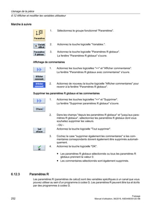 Marche à suivre
1. Sélectionnez le groupe fonctionnel Paramètres.
2. Actionnez la touche logicielle Variables..
3. Actionnez la touche logicielle Paramètres R globaux.
La fenêtre Paramètres R globaux s'ouvre.
Affichage de commentaires
1. Actionnez les touches logicielles  et Afficher commentaires.
La fenêtre Paramètres R globaux avec commentaires s'ouvre.
2. Actionnez de nouveau la touche logicielle Afficher commentaires pour
revenir à la fenêtre Paramètres R globaux.
Supprimer les paramètres R globaux et les commentaires
1. Actionnez les touches logicielles  et Supprimer.
La fenêtre Supprimer paramètres R globaux s'ouvre.
2. Dans les champs depuis les paramètres R globaux et jusqu'aux para‐
mètres R globaux, sélectionnez les paramètres R globaux dont vous
souhaitez supprimer les valeurs.
- OU -
Actionnez la touche logicielle Tout supprimer.
3. Cochez la case supprimer également les commentaires si les com‐
mentaires correspondants doivent également être supprimés automati‐
quement.
4. Actionnez la touche logicielle OK.
● Les paramètres R globaux sélectionnés ou tous les paramètres R
globaux prennent la valeur 0.
● Les commentaires sélectionnés sont également supprimés.
6.12.3 Paramètres R
Les paramètres R (paramètres de calcul) sont des variables spécifiques à un canal que vous
pouvez utiliser au sein d'un programme à codes G. Les paramètres R peuvent être lus et écrits
par des programmes à codes G.
Usinage de la pièce
6.12 Afficher et modifier les variables utilisateur
Fraisage
252 Manuel d'utilisation, 06/2019, A5E44903512D AB
 