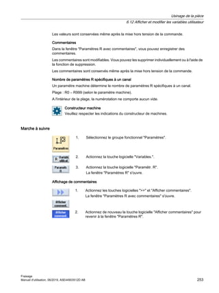 Les valeurs sont conservées même après la mise hors tension de la commande.
Commentaires
Dans la fenêtre Paramètres R avec commentaires, vous pouvez enregistrer des
commentaires.
Les commentaires sont modifiables. Vous pouvez les supprimer individuellement ou à l'aide de
la fonction de suppression.
Les commentaires sont conservés même après la mise hors tension de la commande.
Nombre de paramètres R spécifiques à un canal
Un paramètre machine détermine le nombre de paramètres R spécifiques à un canal.
Plage : R0 – R999 (selon le paramètre machine).
A l'intérieur de la plage, la numérotation ne comporte aucun vide.
Constructeur machine
Veuillez respecter les indications du constructeur de machines.
Marche à suivre
1. Sélectionnez le groupe fonctionnel Paramètres.
2. Actionnez la touche logicielle Variables..
3. Actionnez la touche logicielle Paramètr. R.
La fenêtre Paramètres R s'ouvre.
Affichage de commentaires
1. Actionnez les touches logicielles  et Afficher commentaires.
La fenêtre Paramètres R avec commentaires s'ouvre.
2. Actionnez de nouveau la touche logicielle Afficher commentaires pour
revenir à la fenêtre Paramètres R.
Usinage de la pièce
6.12 Afficher et modifier les variables utilisateur
Fraisage
Manuel d'utilisation, 06/2019, A5E44903512D AB 253
 