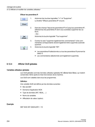 Effacer les paramètres R
1. Actionnez les touches logicielles  et Supprimer.
La fenêtre Effacer paramètres R s'ouvre.
2. Dans les champs depuis les paramètres R et jusqu'aux paramètres R,
sélectionnez les paramètres R dont vous souhaitez supprimer les va‐
leurs.
- OU -
Actionnez la touche logicielle Tout supprimer.
3. Cochez la case supprimer également les commentaires si les com‐
mentaires correspondants doivent également être supprimés automati‐
quement.
4. Actionnez la touche logicielle OK.
● Les paramètres R sélectionnés ou tous les paramètres R prennent la
valeur 0.
● Les commentaires sélectionnés sont également supprimés.
6.12.4 Afficher GUD globales
Variables utilisateur globales
Les GUD globales sont des données utilisateur globales NC (Global User Data), qui restent
conservées même après la mise hors tension de la machine.
Les GUD sont valables dans tous les programmes.
Définition
Une variable GUD est définie par les données suivantes :
● Mot clé DEF
● Domaine d'application NCK
● Type de données (INT, REAL, ...)
● Noms de variables
● Affectation de valeur (option)
Exemple
DEF NCK INT ZAEHLER1 = 10
Usinage de la pièce
6.12 Afficher et modifier les variables utilisateur
Fraisage
254 Manuel d'utilisation, 06/2019, A5E44903512D AB
 