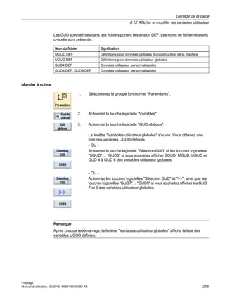 Les GUD sont définies dans des fichiers portant l'extension DEF. Les noms de fichier réservés
ci-après sont présents :
Nom du fichier Signification
MGUD.DEF Définitions pour données globales du constructeur de la machine
UGUD.DEF Définitions pour données utilisateur globales
GUD4.DEF Données utilisateur personnalisables
GUD8.DEF, GUD9.DEF Données utilisateur personnalisables
Marche à suivre
1. Sélectionnez le groupe fonctionnel Paramètres.
2. Actionnez la touche logicielle Variables.
3. Actionnez la touche logicielle GUD globaux.
La fenêtre Variables utilisateur globales s'ouvre. Vous obtenez une
liste des variables UGUD définies.
- OU -
Actionnez la touche logicielle Sélection GUD et les touches logicielles
SGUD ... GUD6 si vous souhaitez afficher SGUD, MGUD, UGUD et
GUD 4 à GUD 6 des variables utilisateur globales.
- OU -
Actionnez les touches logicielles Sélection GUD et , ainsi que les
touches logicielles GUD7 ... GUD9 si vous souhaitez afficher les GUD
7 et 9 des variables utilisateur globales.
Remarque
Après chaque redémarrage, la fenêtre Variables utilisateur globales affiche la liste des
variables UGUD définies.
Usinage de la pièce
6.12 Afficher et modifier les variables utilisateur
Fraisage
Manuel d'utilisation, 06/2019, A5E44903512D AB 255
 