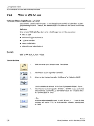 6.12.5 Afficher les GUD d'un canal
Variables utilisateur spécifiques à un canal
Les variables utilisateur spécifiques à un canal s'appliquent comme les GUD dans tous les
programmes par canal. Toutefois, à la différence des GUD, elles ont des valeurs spécifiques.
Définition
Une variable GUD spécifique à un canal est définie par les données suivantes :
● Mot clé DEF
● Domaine d'application CHAN
● Type de données
● Noms de variables
● Affectation de valeur (option)
Exemple
DEF CHAN REAL X_POS = 100.5
Marche à suivre
1. Sélectionnez le groupe fonctionnel Paramètres.
2. Actionnez la touche logicielle Variables.
3. Actionnez les touches logicielles GUD canal et Sélection GUD.
Une nouvelle barre verticale de touches logicielles s'affiche à l'écran.
4. Actionnez les touches logicielles SGUD ... GUD6 si vous souhaitez
afficher SGUD, MGUD, UGUD et GUD4 à GUD 6 des variables utilisa‐
teur spécifiques à un canal.
- OU -
Actionnez les touches logicielles Suivant et GUD7 ... GUD9 si vous
souhaitez afficher les GUD 7 et 9 des variables utilisateur spécifiques à
un canal.
Usinage de la pièce
6.12 Afficher et modifier les variables utilisateur
Fraisage
256 Manuel d'utilisation, 06/2019, A5E44903512D AB
 