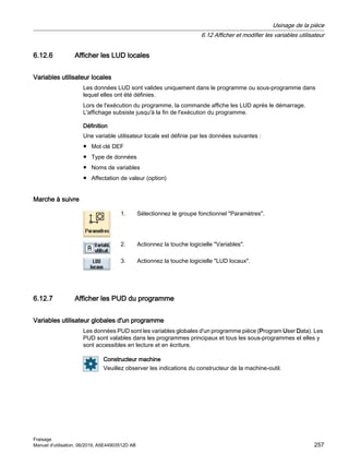 6.12.6 Afficher les LUD locales
Variables utilisateur locales
Les données LUD sont valides uniquement dans le programme ou sous-programme dans
lequel elles ont été définies.
Lors de l'exécution du programme, la commande affiche les LUD après le démarrage.
L'affichage subsiste jusqu'à la fin de l'exécution du programme.
Définition
Une variable utilisateur locale est définie par les données suivantes :
● Mot clé DEF
● Type de données
● Noms de variables
● Affectation de valeur (option)
Marche à suivre
1. Sélectionnez le groupe fonctionnel Paramètres.
2. Actionnez la touche logicielle Variables.
3. Actionnez la touche logicielle LUD locaux.
6.12.7 Afficher les PUD du programme
Variables utilisateur globales d'un programme
Les données PUD sont les variables globales d'un programme pièce (Program User Data). Les
PUD sont valables dans les programmes principaux et tous les sous-programmes et elles y
sont accessibles en lecture et en écriture.
Constructeur machine
Veuillez observer les indications du constructeur de la machine-outil.
Usinage de la pièce
6.12 Afficher et modifier les variables utilisateur
Fraisage
Manuel d'utilisation, 06/2019, A5E44903512D AB 257
 