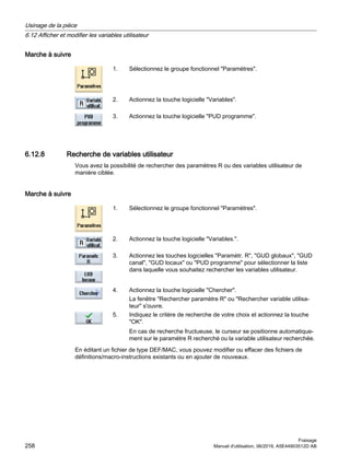 Marche à suivre
1. Sélectionnez le groupe fonctionnel Paramètres.
2. Actionnez la touche logicielle Variables.
3. Actionnez la touche logicielle PUD programme.
6.12.8 Recherche de variables utilisateur
Vous avez la possibilité de rechercher des paramètres R ou des variables utilisateur de
manière ciblée.
Marche à suivre
1. Sélectionnez le groupe fonctionnel Paramètres.
2. Actionnez la touche logicielle Variables..
3. Actionnez les touches logicielles Paramètr. R, GUD globaux, GUD
canal, GUD locaux ou PUD programme pour sélectionner la liste
dans laquelle vous souhaitez rechercher les variables utilisateur.
4. Actionnez la touche logicielle Chercher.
La fenêtre Rechercher paramètre R ou Rechercher variable utilisa‐
teur s'ouvre.
5. Indiquez le critère de recherche de votre choix et actionnez la touche
OK.
En cas de recherche fructueuse, le curseur se positionne automatique‐
ment sur le paramètre R recherché ou la variable utilisateur recherchée.
En éditant un fichier de type DEF/MAC, vous pouvez modifier ou effacer des fichiers de
définitions/macro-instructions existants ou en ajouter de nouveaux.
Usinage de la pièce
6.12 Afficher et modifier les variables utilisateur
Fraisage
258 Manuel d'utilisation, 06/2019, A5E44903512D AB
 