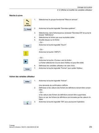 Marche à suivre
1. Sélectionnez le groupe fonctionnel Mise en service.
2. Actionnez la touche logicielle Données système.
3. Sélectionnez, dans l'arborescence, le dossier Données CN et ouvrez le
dossier Définitions.
4. Sélectionnez le fichier que vous souhaitez éditer.
5. Double-cliquez sur le fichier.
- OU -
Actionnez la touche logicielle Ouvrir.
- OU -
Actionnez la touche INPUT.
- OU -
Actionnez la touche Curseur vers la droite.
Le fichier sélectionné s'ouvre dans l'éditeur et peut être édité.
6. Définissez les variables utilisateur de votre choix.
7. Actionnez la touche logicielle Fermer pour quitter l'éditeur.
Activer des variables utilisateur
1. Actionnez la touche logicielle Activer.
Une demande de confirmation s'affiche.
2. Définissez si les valeurs des fichiers de définitions doivent être conser‐
vées
- OU -
si les valeurs des fichiers de définitions doivent être supprimées.
Dans ce cas, les fichiers de définitions sont écrasés par les valeurs ini‐
tiales.
3. Actionnez la touche logicielle OK pour poursuivre l'opération.
Usinage de la pièce
6.12 Afficher et modifier les variables utilisateur
Fraisage
Manuel d'utilisation, 06/2019, A5E44903512D AB 259
 