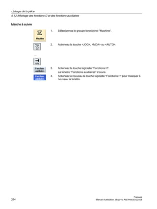 Marche à suivre
1. Sélectionnez le groupe fonctionnel Machine.
...
2. Actionnez la touche JOG, MDA ou AUTO.
3. Actionnez la touche logicielle Fonctions H.
La fenêtre Fonctions auxiliaires s'ouvre.
4. Actionnez à nouveau la touche logicielle Fonctions H pour masquer à
nouveau la fenêtre.
Usinage de la pièce
6.13 Affichage des fonctions G et des fonctions auxiliaires
Fraisage
264 Manuel d'utilisation, 06/2019, A5E44903512D AB
 