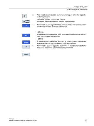 3. Actionnez la touche d'accès au menu suivant, puis la touche logicielle
Action synchrone.
La fenêtre Actions synchrones s'ouvre.
Toutes les actions synchrones activées sont affichées.
4. Actionnez la touche logicielle ID si vous souhaitez masquer les actions
synchrones modales en mode automatique.
- ET/OU -
Actionnez la touche logicielle IDS si vous souhaitez masquer les ac‐
tions synchrones à effet statique.
- ET/OU -
Actionnez la touche logicielle Par bloc si vous souhaitez masquer les
actions synchrones non modales en mode automatique.
...
5. Actionnez les touches logicielles ID, IDS ou Par bloc afin d'afficher
à nouveau les actions synchrones correspondantes.
Usinage de la pièce
6.14 Affichage de corrections
Fraisage
Manuel d'utilisation, 06/2019, A5E44903512D AB 267
 