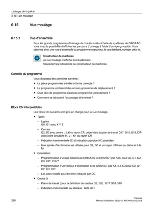6.15 Vue moulage
6.15.1 Vue d'ensemble
Pour les grands programmes d'usinage de moules créés à l'aide de systèmes de CAO/FAO,
vous avez la possibilité d'afficher les parcours d'usinage à l'aide d'un aperçu rapide. Vous
obtenez ainsi une vue d'ensemble du programme et pouvez, le cas échéant, corriger celui-ci.
Constructeur de machines
La vue moulage s'affiche éventuellement.
Respecter les indications du constructeur de machines.
Contrôle du programme
Vous disposez des contrôles suivants :
● La pièce programmée a-t-elle la forme correcte ?
● Le programme contient-il des erreurs grossières de déplacement ?
● Quel bloc de programme n'est pas programmé correctement ?
● Comment se déroulent l'accostage et le retrait ?
Blocs CN interprétables
Les blocs CN suivants sont pris en charge pour la vue moulage.
● Types
– Lignes
G0, G1 avec X Y Z
– Cercles
G2, G3 avec centre I, J, K ou rayon CR, dépendant du plan de travail G17, G18, G19, CIP
avec point circulaire I1, J1, K1 ou rayon CR
– Indication incrémentielle IC et indication absolue AC possibles
– Une spirale d'Archimède est utilisée pour G2, G3 et un rayon différent au début et à la
fin
● Orientation
– Programmation d'un axe rotatif avec ORIAXES ou ORIVECT par ABC pour G0, G1, G2,
G3, CIP, POLY
– Programmation d'un vecteur d'orientation avec ORIVECT par A3, B3, C3 pour G0, G1,
G2, G3, CIP
– Les axes rotatifs peuvent être indiqués par DC
● Codes G
– Plans de travail (pour la définition de cercles G2, G3) : G17 G18 G19
– Indication incrémentale ou absolue : G90 G91
Usinage de la pièce
6.15 Vue moulage
Fraisage
268 Manuel d'utilisation, 06/2019, A5E44903512D AB
 