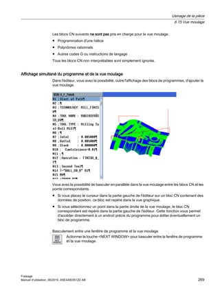 Les blocs CN suivants ne sont pas pris en charge pour la vue moulage.
● Programmation d'une hélice
● Polynômes rationnels
● Autres codes G ou instructions de langage
Tous les blocs CN non interprétables sont simplement ignorés.
Affichage simultané du programme et de la vue moulage
Dans l'éditeur, vous avez la possibilité, outre l'affichage des blocs de programmes, d'ajouter la
vue moulage.
Vous avez la possibilité de basculer en parallèle dans la vue moulage entre les blocs CN et les
points correspondants.
● Si vous placez le curseur dans la partie gauche de l'éditeur sur un bloc CN contenant des
données de position, ce bloc est repéré dans la vue graphique.
● Si vous sélectionnez un point dans la partie droite de la vue moulage, le bloc CN
correspondant est repéré dans la partie gauche de l'éditeur. Cette fonction vous permet
d'accéder directement à un endroit précis du programme pour éditer éventuellement un
bloc de programme.
Basculement entre une fenêtre de programme et la vue moulage
Actionner la touche NEXT WINDOW pour basculer entre la fenêtre de programme
et la vue moulage.
Usinage de la pièce
6.15 Vue moulage
Fraisage
Manuel d'utilisation, 06/2019, A5E44903512D AB 269
 