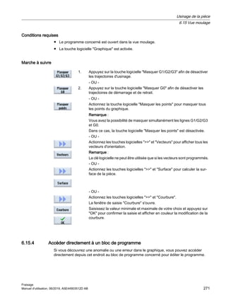 Conditions requises
● Le programme concerné est ouvert dans la vue moulage.
● La touche logicielle Graphique est activée.
Marche à suivre
1. Appuyez sur la touche logicielle Masquer G1/G2/G3 afin de désactiver
les trajectoires d'usinage.
- OU -
2. Appuyez sur la touche logicielle Masquer G0 afin de désactiver les
trajectoires de démarrage et de retrait.
- OU -
Actionnez la touche logicielle Masquer les points pour masquer tous
les points du graphique.
Remarque :
Vous avez la possibilité de masquer simultanément les lignes G1/G2/G3
et G0.
Dans ce cas, la touche logicielle Masquer les points est désactivée.
- OU -
Actionnez les touches logicielles  et Vecteurs pour afficher tous les
vecteurs d'orientation.
Remarque :
La clé logicielle ne peut être utilisée que si les vecteurs sont programmés.
- OU -
Actionnez les touches logicielles  et Surface pour calculer la sur‐
face de la pièce.
- OU -
Actionnez les touches logicielles  et Courbure.
La fenêtre de saisie Courbure s'ouvre.
Saisissez la valeur minimale et maximale de votre choix et appuyez sur
OK pour confirmer la saisie et afficher en couleur la modification de la
courbure.
6.15.4 Accéder directement à un bloc de programme
Si vous découvrez une anomalie ou une erreur dans le graphique, vous pouvez accéder
directement depuis cet endroit au bloc de programme concerné pour éditer le programme.
Usinage de la pièce
6.15 Vue moulage
Fraisage
Manuel d'utilisation, 06/2019, A5E44903512D AB 271
 