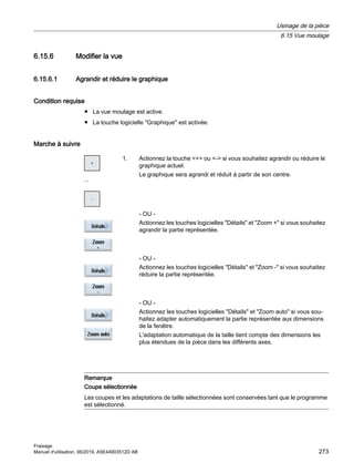 6.15.6 Modifier la vue
6.15.6.1 Agrandir et réduire le graphique
Condition requise
● La vue moulage est active.
● La touche logicielle Graphique est activée.
Marche à suivre
...
1. Actionnez la touche + ou - si vous souhaitez agrandir ou réduire le
graphique actuel.
Le graphique sera agrandi et réduit à partir de son centre.
- OU -
Actionnez les touches logicielles Détails et Zoom + si vous souhaitez
agrandir la partie représentée.
- OU -
Actionnez les touches logicielles Détails et Zoom - si vous souhaitez
réduire la partie représentée.
- OU -
Actionnez les touches logicielles Détails et Zoom auto si vous sou‐
haitez adapter automatiquement la partie représentée aux dimensions
de la fenêtre.
L'adaptation automatique de la taille tient compte des dimensions les
plus étendues de la pièce dans les différents axes.
Remarque
Coupe sélectionnée
Les coupes et les adaptations de taille sélectionnées sont conservées tant que le programme
est sélectionné.
Usinage de la pièce
6.15 Vue moulage
Fraisage
Manuel d'utilisation, 06/2019, A5E44903512D AB 273
 