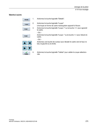 Marche à suivre
1. Actionnez la touche logicielle Détails.
2. Actionnez la touche logicielle Loupe.
Une loupe en forme de cadre rectangulaire apparaît à l'écran.
3. Actionnez la touche logicielle Loupe + ou la touche + pour agrandir
le cadre.
- OU -
Actionnez la touche logicielle Loupe - ou la touche - pour réduire le
cadre.
- OU -
Actionnez une touche de curseur pour décaler le cadre vers le haut, le
bas, la gauche ou la droite.
4. Actionnez la touche logicielle Valider pour valider la coupe sélection‐
née.
Usinage de la pièce
6.15 Vue moulage
Fraisage
Manuel d'utilisation, 06/2019, A5E44903512D AB 275
 