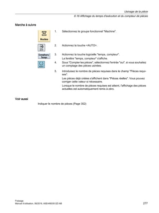 Marche à suivre
1. Sélectionnez le groupe fonctionnel Machine.
2. Actionnez la touche AUTO.
3. Actionnez la touche logicielle temps, compteur.
La fenêtre temps, compteur s'affiche.
4. Sous Compter les pièces, sélectionnez l'entrée oui, si vous souhaitez
un comptage des pièces usinées.
5. Introduisez le nombre de pièces requises dans le champ Pièces requi‐
ses.
Les pièces déjà créées s'affichent dans Pièces réelles. Vous pouvez
corriger cette valeur si nécessaire.
Lorsque le nombre de pièces requises est atteint, l'affichage des pièces
actuelles est automatiquement remis à zéro.
Voir aussi
Indiquer le nombre de pièces (Page 352)
Usinage de la pièce
6.16 Affichage du temps d'exécution et du compteur de pièces
Fraisage
Manuel d'utilisation, 06/2019, A5E44903512D AB 277
 
