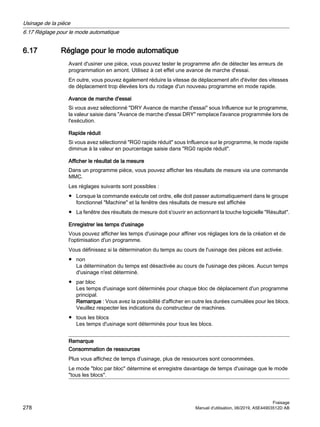 6.17 Réglage pour le mode automatique
Avant d'usiner une pièce, vous pouvez tester le programme afin de détecter les erreurs de
programmation en amont. Utilisez à cet effet une avance de marche d'essai.
En outre, vous pouvez également réduire la vitesse de déplacement afin d'éviter des vitesses
de déplacement trop élevées lors du rodage d'un nouveau programme en mode rapide.
Avance de marche d'essai
Si vous avez sélectionné DRY Avance de marche d'essai sous Influence sur le programme,
la valeur saisie dans Avance de marche d'essai DRY remplace l'avance programmée lors de
l'exécution.
Rapide réduit
Si vous avez sélectionné RG0 rapide réduit sous Influence sur le programme, le mode rapide
diminue à la valeur en pourcentage saisie dans RG0 rapide réduit.
Afficher le résultat de la mesure
Dans un programme pièce, vous pouvez afficher les résultats de mesure via une commande
MMC.
Les réglages suivants sont possibles :
● Lorsque la commande exécute cet ordre, elle doit passer automatiquement dans le groupe
fonctionnel Machine et la fenêtre des résultats de mesure est affichée
● La fenêtre des résultats de mesure doit s'ouvrir en actionnant la touche logicielle Résultat.
Enregistrer les temps d'usinage
Vous pouvez afficher les temps d'usinage pour affiner vos réglages lors de la création et de
l'optimisation d'un programme.
Vous définissez si la détermination du temps au cours de l'usinage des pièces est activée.
● non
La détermination du temps est désactivée au cours de l'usinage des pièces. Aucun temps
d'usinage n'est déterminé.
● par bloc
Les temps d'usinage sont déterminés pour chaque bloc de déplacement d'un programme
principal.
Remarque : Vous avez la possibilité d'afficher en outre les durées cumulées pour les blocs.
Veuillez respecter les indications du constructeur de machines.
● tous les blocs
Les temps d'usinage sont déterminés pour tous les blocs.
Remarque
Consommation de ressources
Plus vous affichez de temps d'usinage, plus de ressources sont consommées.
Le mode bloc par bloc détermine et enregistre davantage de temps d'usinage que le mode
tous les blocs.
Usinage de la pièce
6.17 Réglage pour le mode automatique
Fraisage
278 Manuel d'utilisation, 06/2019, A5E44903512D AB
 