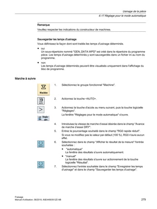 Remarque
Veuillez respecter les indications du constructeur de machines.
Sauvegarder les temps d'usinage
Vous définissez la façon dont sont traités les temps d'usinage déterminés.
● oui
Un sous-répertoire nommé GEN_DATA.WPD est créé dans le répertoire du programme
pièce. Les temps d'usinage déterminés y sont sauvegardés dans un fichier ini au nom du
programme.
● non
Les temps d'usinage déterminés peuvent être visualisés uniquement dans l'affichage du
bloc de programme.
Marche à suivre
1. Sélectionnez le groupe fonctionnel Machine.
2. Actionnez la touche AUTO.
3. Actionnez la touche d'accès au menu suivant, puis la touche logicielle
Réglages.
La fenêtre Réglages pour le mode automatique s'ouvre.
4. Introduisez la vitesse de marche d’essai désirée dans le champ Avance
de marche d’essai DRY.
5. Entrez le pourcentage souhaité dans le champ RG0 rapide réduit.
Si vous ne modifiez pas la valeur par défaut (100 %), RG0 n'aura aucun
effet.
6. Sélectionnez dans le champ Afficher le résultat de la mesure l'entrée
souhaitée :
● automatique
La fenêtre des résultats s'ouvre automatiquement.
● manuel
La fenêtre des résultats s'ouvre sur actionnement de la touche
logicielle Résultat.
7. Sélectionnez l'entrée souhaitée dans le champ Enregistrer les temps
d'usinage et dans le champ Sauvegarder les temps d'usinage.
Usinage de la pièce
6.17 Réglage pour le mode automatique
Fraisage
Manuel d'utilisation, 06/2019, A5E44903512D AB 279
 